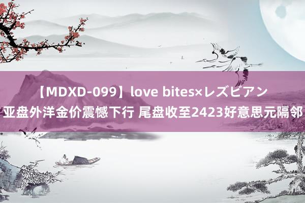 【MDXD-099】love bites×レズビアン 亚盘外洋金价震憾下行 尾盘收至2423好意思元隔邻