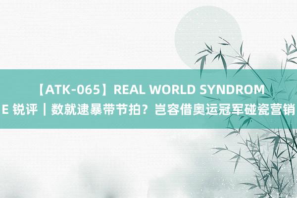 【ATK-065】REAL WORLD SYNDROME 锐评｜数就逮暴带节拍？岂容借奥运冠军碰瓷营销