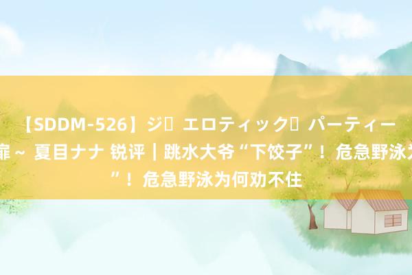 【SDDM-526】ジ・エロティック・パーティー ～悦楽の扉～ 夏目ナナ 锐评｜跳水大爷“下饺子”！危急野泳为何劝不住