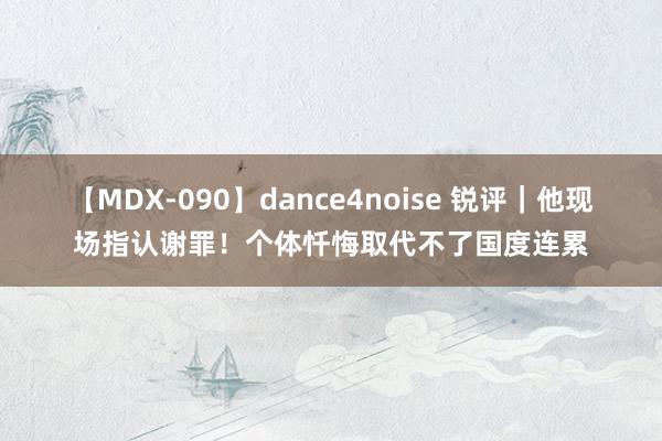 【MDX-090】dance4noise 锐评｜他现场指认谢罪！个体忏悔取代不了国度连累