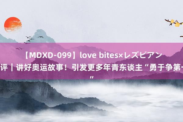 【MDXD-099】love bites×レズビアン 锐评｜讲好奥运故事！引发更多年青东谈主“勇于争第一”