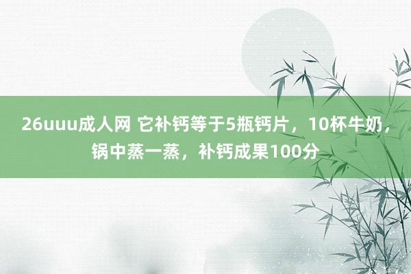 26uuu成人网 它补钙等于5瓶钙片，10杯牛奶，锅中蒸一蒸，补钙成果100分