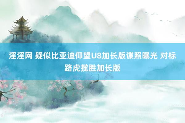 淫淫网 疑似比亚迪仰望U8加长版谍照曝光 对标路虎揽胜加长版