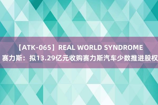 【ATK-065】REAL WORLD SYNDROME 赛力斯：拟13.29亿元收购赛力斯汽车少数推进股权