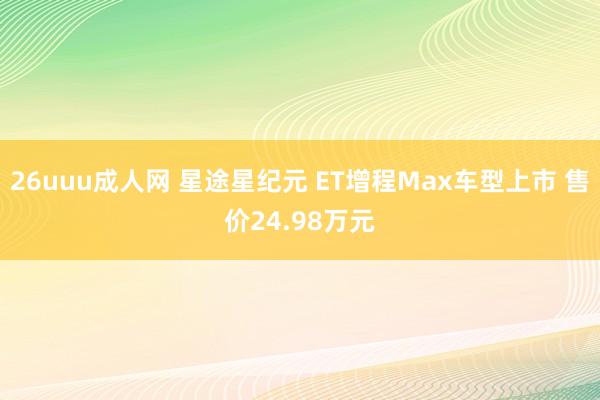 26uuu成人网 星途星纪元 ET增程Max车型上市 售价24.98万元