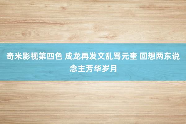 奇米影视第四色 成龙再发文乱骂元奎 回想两东说念主芳华岁月