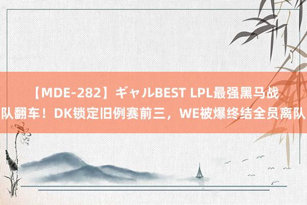 【MDE-282】ギャルBEST LPL最强黑马战队翻车！DK锁定旧例赛前三，WE被爆终结全员离队