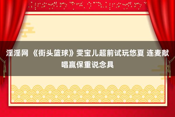 淫淫网 《街头篮球》雯宝儿超前试玩悠夏 连麦献唱赢保重说念具