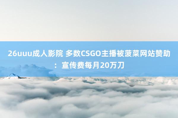 26uuu成人影院 多数CSGO主播被菠菜网站赞助：宣传费每月20万刀