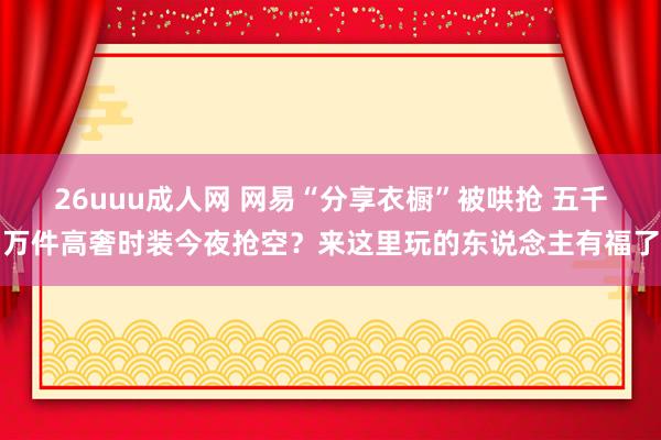 26uuu成人网 网易“分享衣橱”被哄抢 五千万件高奢时装今夜抢空？来这里玩的东说念主有福了