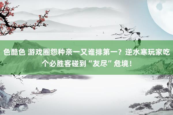 色酷色 游戏圈怨种亲一又谁排第一？逆水寒玩家吃个必胜客碰到“友尽”危境！