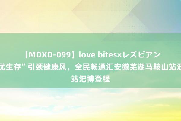 【MDXD-099】love bites×レズビアン “全民优生存”引颈健康风，全民畅通汇安徽芜湖马鞍山站汜博登程