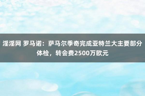 淫淫网 罗马诺：萨马尔季奇完成亚特兰大主要部分体检，转会费2500万欧元