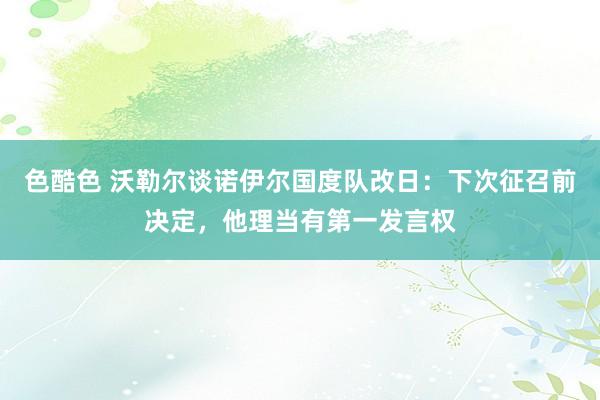 色酷色 沃勒尔谈诺伊尔国度队改日：下次征召前决定，他理当有第一发言权