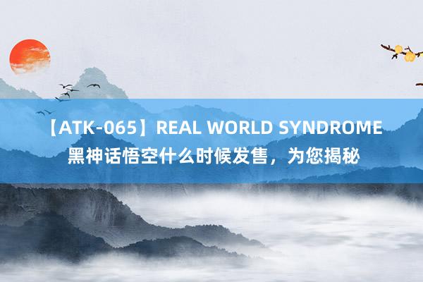 【ATK-065】REAL WORLD SYNDROME 黑神话悟空什么时候发售，为您揭秘