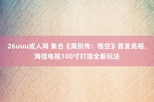 26uuu成人网 集合《黑别传：悟空》首发亮相，海信电视100寸打造全新玩法