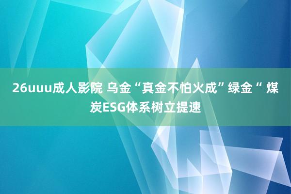 26uuu成人影院 乌金“真金不怕火成”绿金“ 煤炭ESG体系树立提速