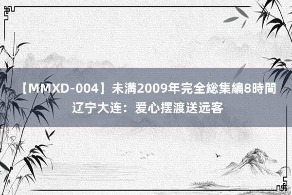 【MMXD-004】未満2009年完全総集編8時間 辽宁大连：爱心摆渡送远客