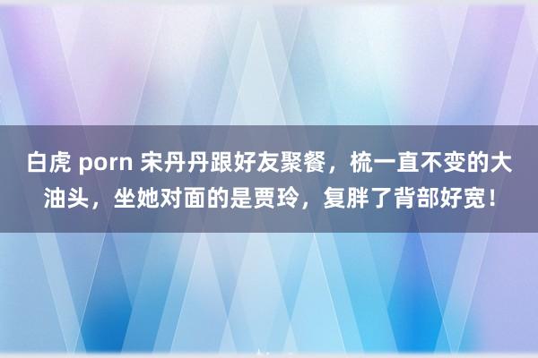 白虎 porn 宋丹丹跟好友聚餐，梳一直不变的大油头，坐她对面的是贾玲，复胖了背部好宽！