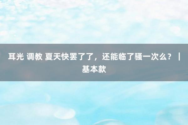 耳光 调教 夏天快罢了了，还能临了骚一次么？｜基本款