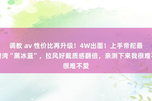 调教 av 性价比再升级！4W出面！上手帝舵最新碧湾“黑冰蓝”，拉风好戴质感翻倍，亲测下来我很难不爱