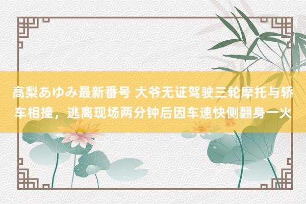 高梨あゆみ最新番号 大爷无证驾驶三轮摩托与轿车相撞，逃离现场两分钟后因车速快侧翻身一火