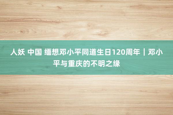 人妖 中国 缅想邓小平同道生日120周年｜邓小平与重庆的不明之缘