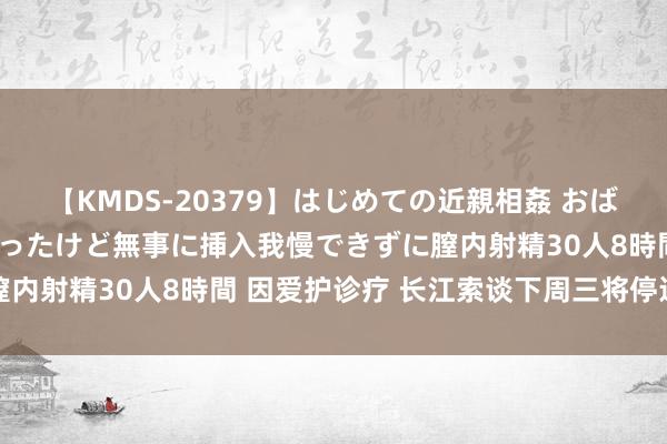 【KMDS-20379】はじめての近親相姦 おばさんの誘いに最初は戸惑ったけど無事に挿入我慢できずに膣内射精30人8時間 因爱护诊疗 长江索谈下周三将停运一天