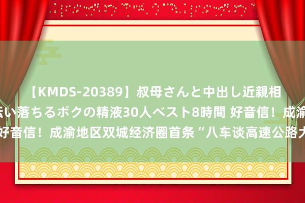 【KMDS-20389】叔母さんと中出し近親相姦 叔母さんの身体を伝い落ちるボクの精液30人ベスト8時間 好音信！成渝地区双城经济圈首条“八车谈高速公路大通谈”要来了