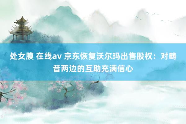 处女膜 在线av 京东恢复沃尔玛出售股权：对畴昔两边的互助充满信心