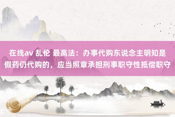 在线av 乱伦 最高法：办事代购东说念主明知是假药仍代购的，应当照章承担刑事职守性抵偿职守