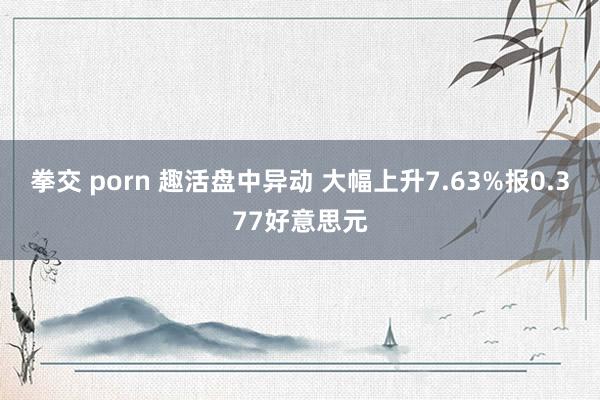 拳交 porn 趣活盘中异动 大幅上升7.63%报0.377好意思元