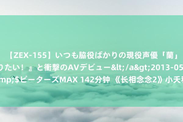 【ZEX-155】いつも脇役ばかりの現役声優「蘭」が『私も主役になりたい！』と衝撃のAVデビュー</a>2013-05-20ピーターズMAX&$ピーターズMAX 142分钟 《长相念念2》小夭和涂山璟淹没歪曲，涂山篌还不知，我方离死不远