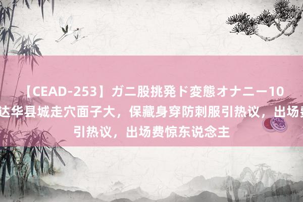 【CEAD-253】ガニ股挑発ド変態オナニー100人8時間 任达华县城走穴面子大，保藏身穿防刺服引热议，出场费惊东说念主