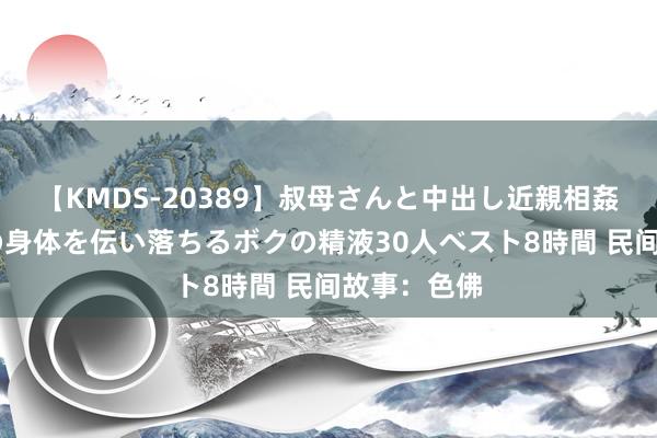 【KMDS-20389】叔母さんと中出し近親相姦 叔母さんの身体を伝い落ちるボクの精液30人ベスト8時間 民间故事：色佛