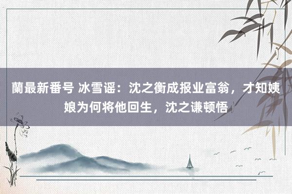 蘭最新番号 冰雪谣：沈之衡成报业富翁，才知姨娘为何将他回生，沈之谦顿悟