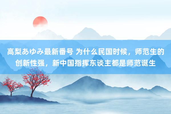 高梨あゆみ最新番号 为什么民国时候，师范生的创新性强，新中国指挥东谈主都是师范诞生