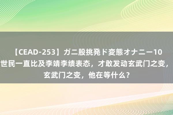 【CEAD-253】ガニ股挑発ド変態オナニー100人8時間 李世民一直比及李靖李绩表态，才敢发动玄武门之变，他在等什么？