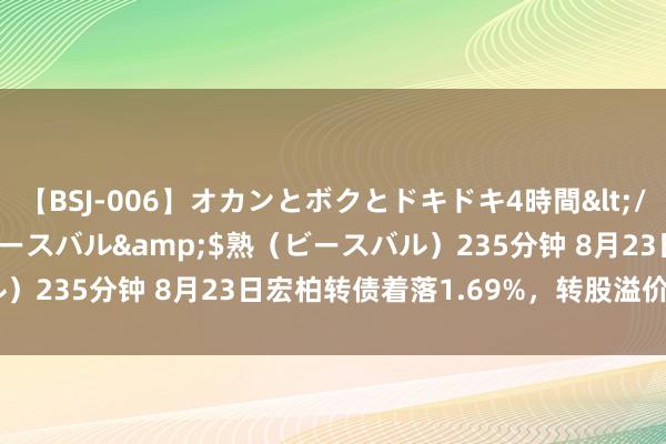 【BSJ-006】オカンとボクとドキドキ4時間</a>2008-04-21ビースバル&$熟（ビースバル）235分钟 8月23日宏柏转债着落1.69%，转股溢价率10.53%