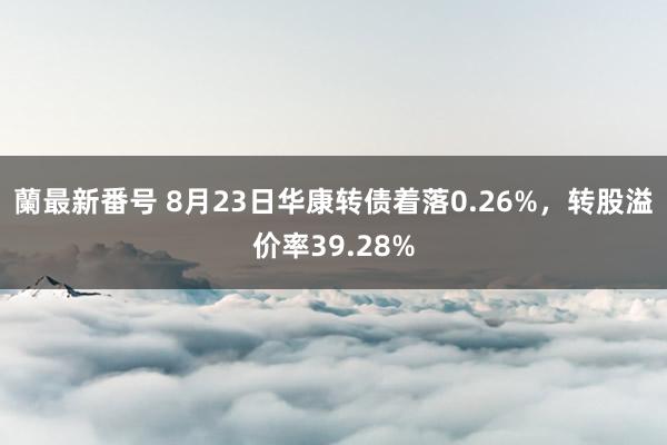 蘭最新番号 8月23日华康转债着落0.26%，转股溢价率39.28%