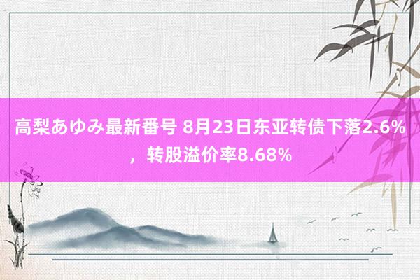 高梨あゆみ最新番号 8月23日东亚转债下落2.6%，转股溢价率8.68%