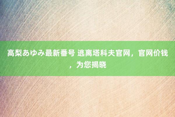 高梨あゆみ最新番号 逃离塔科夫官网，官网价钱，为您揭晓