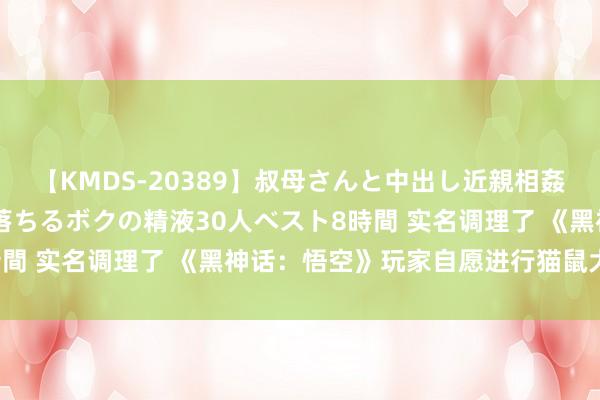 【KMDS-20389】叔母さんと中出し近親相姦 叔母さんの身体を伝い落ちるボクの精液30人ベスト8時間 实名调理了 《黑神话：悟空》玩家自愿进行猫鼠大挑战