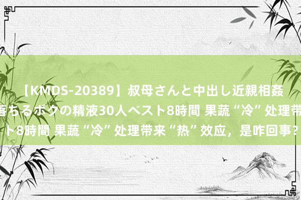 【KMDS-20389】叔母さんと中出し近親相姦 叔母さんの身体を伝い落ちるボクの精液30人ベスト8時間 果蔬“冷”处理带来“热”效应，是咋回事？