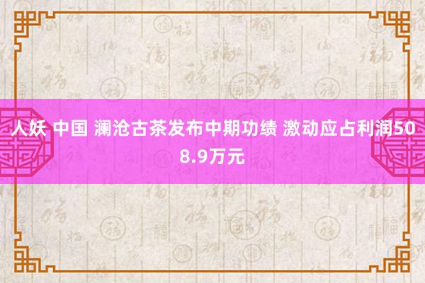 人妖 中国 澜沧古茶发布中期功绩 激动应占利润508.9万元