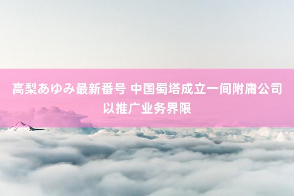 高梨あゆみ最新番号 中国蜀塔成立一间附庸公司以推广业务界限