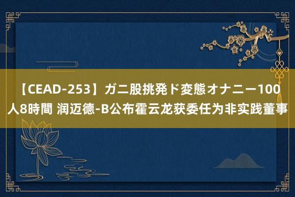 【CEAD-253】ガニ股挑発ド変態オナニー100人8時間 润迈德-B公布霍云龙获委任为非实践董事