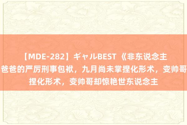 【MDE-282】ギャルBEST 《非东说念主哉》：黄二惨遭年爸爸的严厉刑事包袱，九月尚未掌捏化形术，变帅哥却惊艳世东说念主