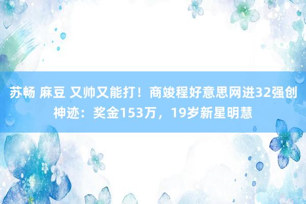 苏畅 麻豆 又帅又能打！商竣程好意思网进32强创神迹：奖金153万，19岁新星明慧