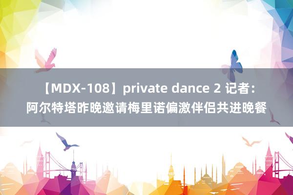 【MDX-108】private dance 2 记者：阿尔特塔昨晚邀请梅里诺偏激伴侣共进晚餐